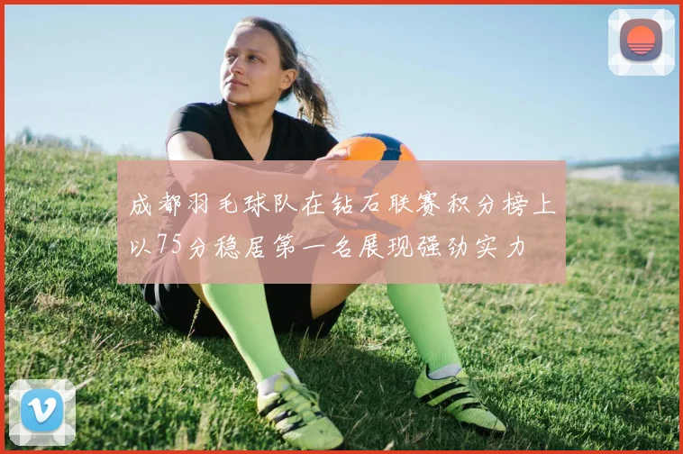 成都羽毛球队在钻石联赛积分榜上以75分稳居第一名展现强劲实力