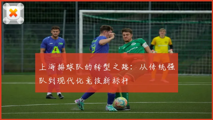 上海排球队的转型之路：从传统强队到现代化竞技新标杆