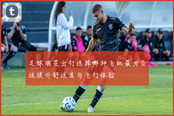 足球明星出行选择哪种飞机最为合适提升舒适度与飞行体验